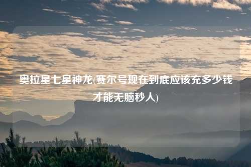 奥拉星七星神龙(赛尔号现在到底应该充多少钱才能无脑秒人)