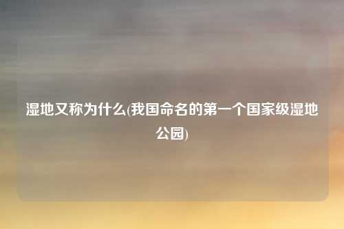 湿地又称为什么(我国命名的第一个国家级湿地公园)