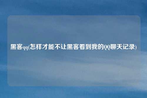 黑客qq(怎样才能不让黑客看到我的QQ聊天记录)