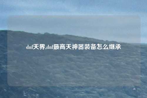 dnf天界,dnf最高天神器装备怎么继承