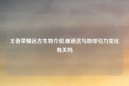 王者荣耀远古生物介绍,难道这与地球引力变化有关吗