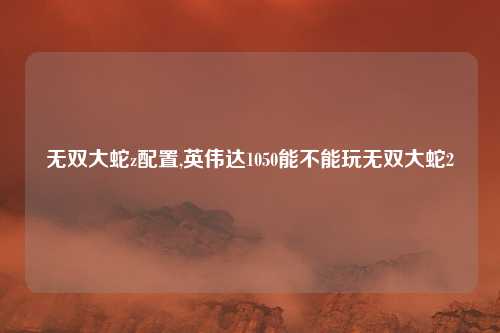 无双大蛇z配置,英伟达1050能不能玩无双大蛇2