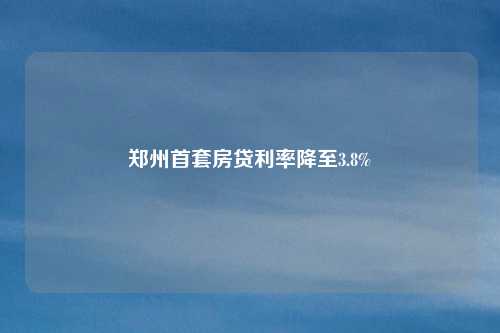 郑州首套房贷利率降至3.8%