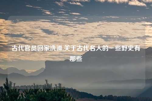 古代官员回家洗澡,关于古代名人的一些野史有那些