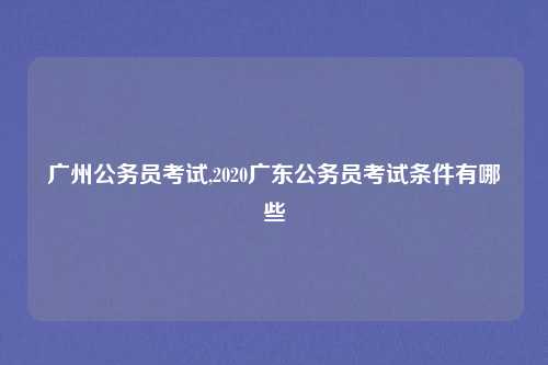 广州公务员考试,2020广东公务员考试条件有哪些