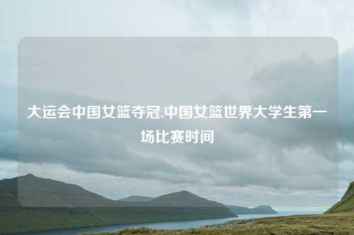 大运会中国女篮夺冠,中国女篮世界大学生第一场比赛时间