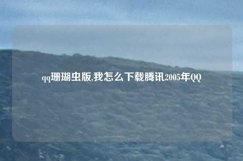 qq珊瑚虫版,我怎么下载腾讯2005年QQ