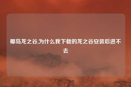 椰岛龙之谷,为什么我下载的龙之谷安装后进不去