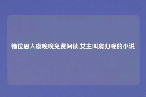 错位恩人虞晚晚免费阅读,女主叫虞归晚的小说