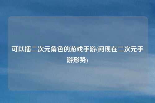 可以插二次元角色的游戏手游(问现在二次元手游形势)