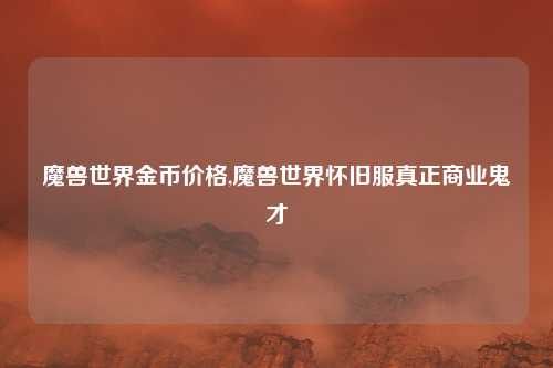 魔兽世界金币价格,魔兽世界怀旧服真正商业鬼才