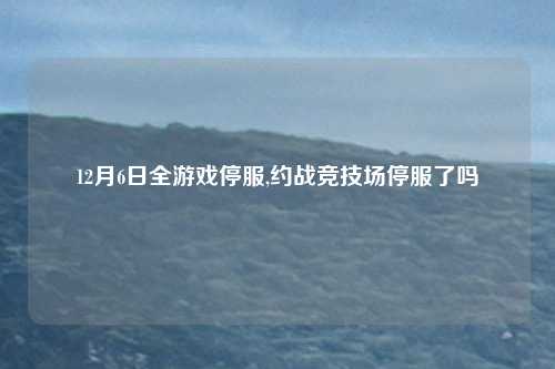 12月6日全游戏停服,约战竞技场停服了吗