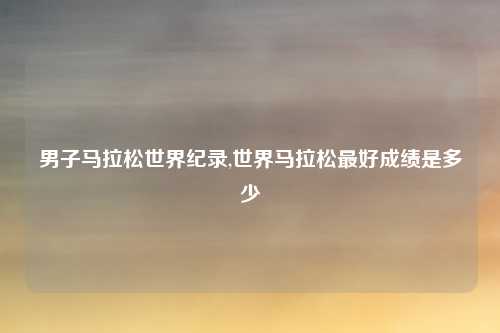 男子马拉松世界纪录,世界马拉松最好成绩是多少