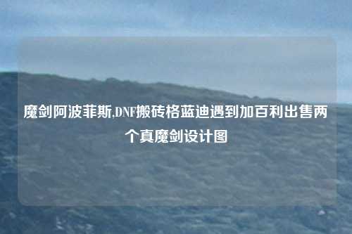 魔剑阿波菲斯,DNF搬砖格蓝迪遇到加百利出售两个真魔剑设计图