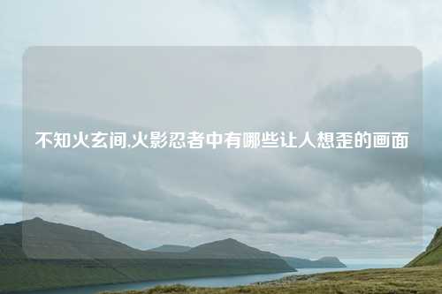 不知火玄间,火影忍者中有哪些让人想歪的画面