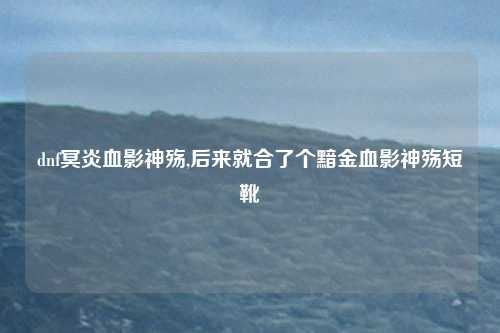 dnf冥炎血影神殇,后来就合了个黯金血影神殇短靴