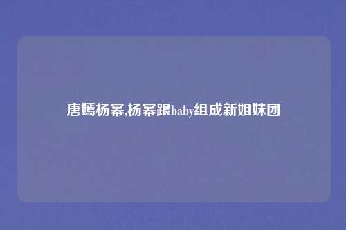 唐嫣杨幂,杨幂跟baby组成新姐妹团