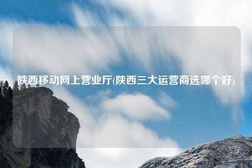 陕西移动网上营业厅(陕西三大运营商选哪个好)
