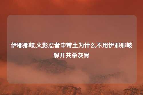 伊耶那岐,火影忍者中带土为什么不用伊邪那岐躲开共杀灰骨