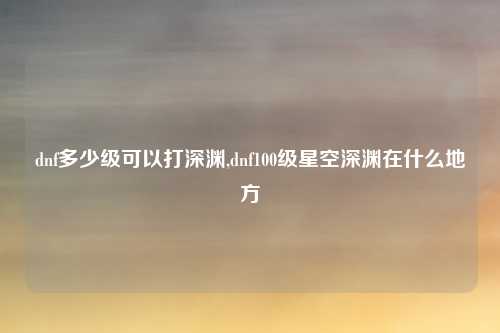 dnf多少级可以打深渊,dnf100级星空深渊在什么地方