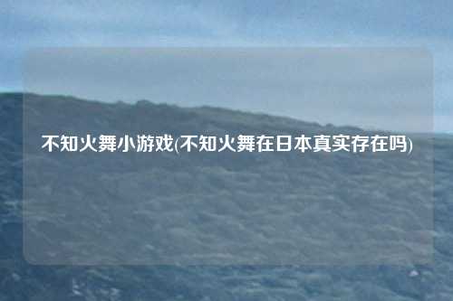不知火舞小游戏(不知火舞在日本真实存在吗)
