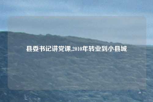 县委书记讲党课,2010年转业到小县城