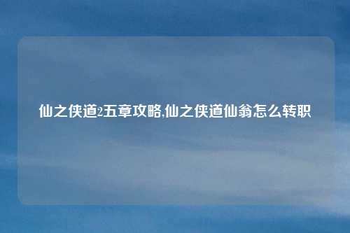 仙之侠道2五章攻略,仙之侠道仙翁怎么转职