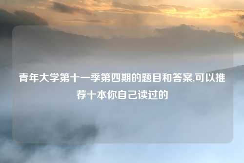 青年大学第十一季第四期的题目和答案,可以推荐十本你自己读过的