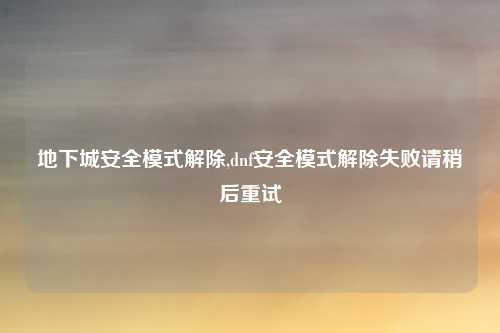 地下城安全模式解除,dnf安全模式解除失败请稍后重试