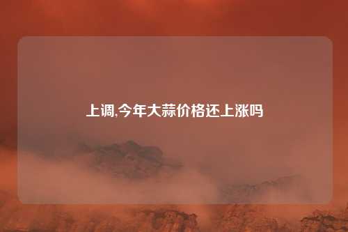 上调,今年大蒜价格还上涨吗