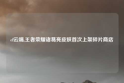 cf云端,王者荣耀诸葛亮皮肤首次上架碎片商店