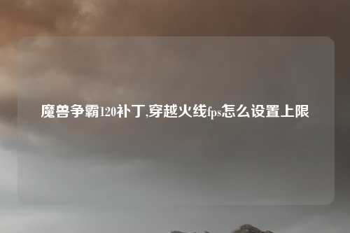 魔兽争霸120补丁,穿越火线fps怎么设置上限