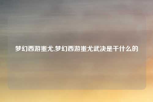 梦幻西游蚩尤,梦幻西游蚩尤武决是干什么的