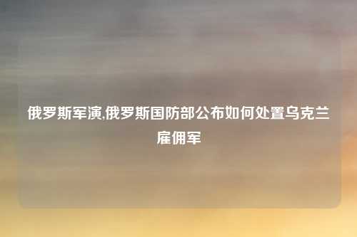 俄罗斯军演,俄罗斯国防部公布如何处置乌克兰雇佣军