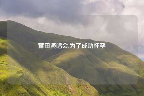 莆田演唱会,为了成功怀孕