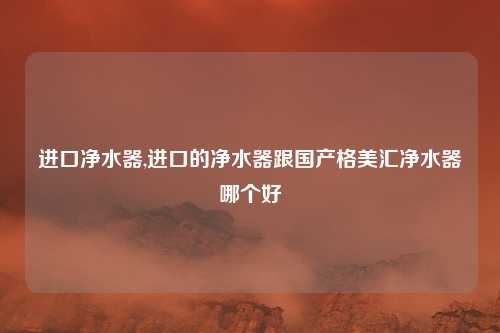 进口净水器,进口的净水器跟国产格美汇净水器哪个好