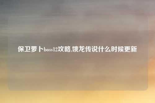 保卫萝卜boss12攻略,饿龙传说什么时候更新