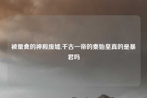 被蚕食的神殿废墟,千古一帝的秦始皇真的是暴君吗