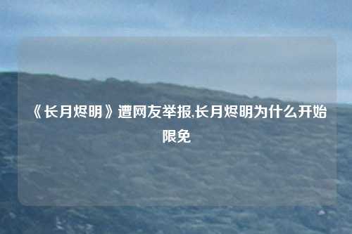 《长月烬明》遭网友举报,长月烬明为什么开始限免