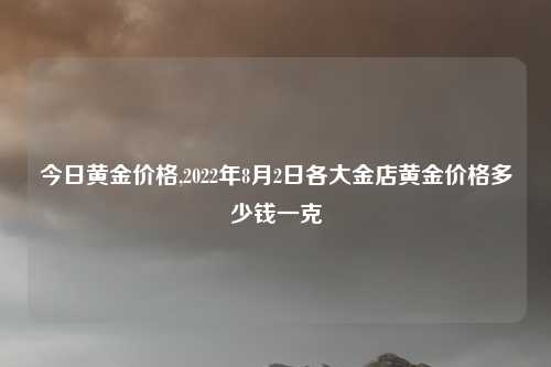 今日黄金价格,2022年8月2日各大金店黄金价格多少钱一克