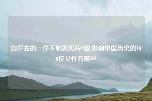 伽罗去的一件不剩的照片P图,影响中国历史的100位女性有哪些