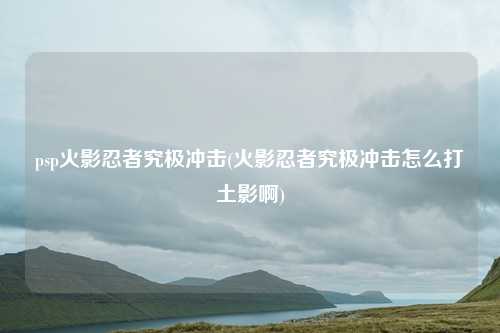psp火影忍者究极冲击(火影忍者究极冲击怎么打土影啊)