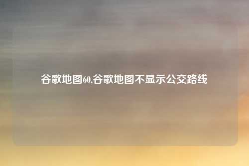 谷歌地图60,谷歌地图不显示公交路线