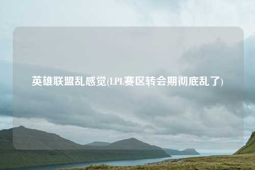 英雄联盟乱感觉(LPL赛区转会期彻底乱了)