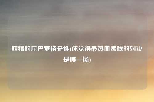 妖精的尾巴罗格是谁(你觉得最热血沸腾的对决是哪一场)