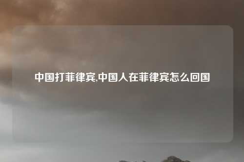 中国打菲律宾,中国人在菲律宾怎么回国