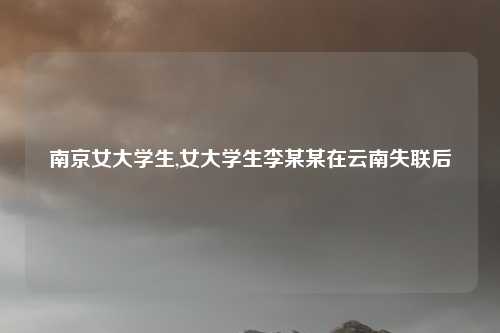 南京女大学生,女大学生李某某在云南失联后
