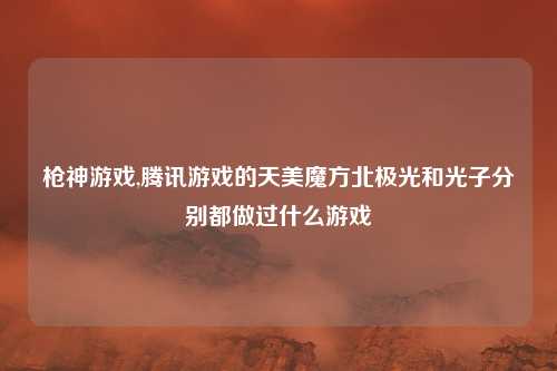 枪神游戏,腾讯游戏的天美魔方北极光和光子分别都做过什么游戏