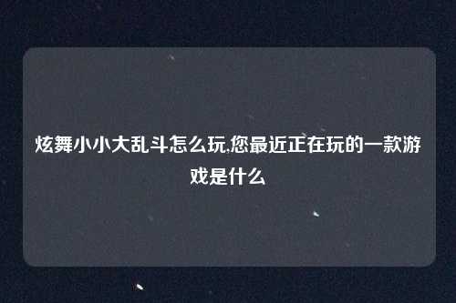 炫舞小小大乱斗怎么玩,您最近正在玩的一款游戏是什么