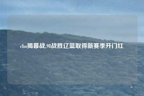 cba揭幕战,98战胜辽篮取得新赛季开门红